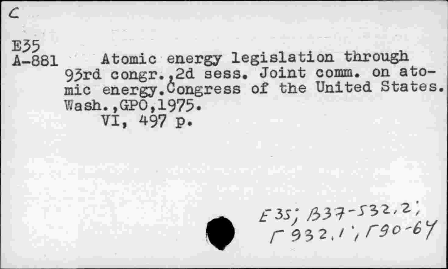 ﻿c
E35
A-881
Atomic energy legislation through.
93rd congr.,2d sess. Joint comm, on atomic energy.Congress of the United States.
Wash. ,CrPO,1975.
VI, 497 P.
*
r 2.' 't